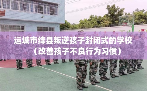 运城市绛县叛逆孩子封闭式的学校（改善孩子不良行为习惯）