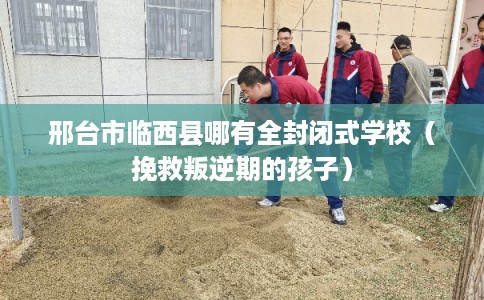 邢台市临西县哪有全封闭式学校（挽救叛逆期的孩子）