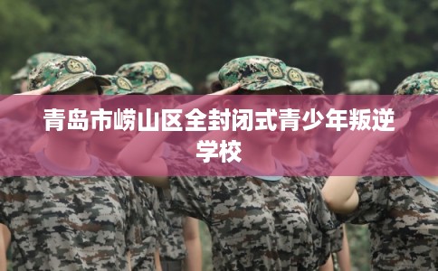 青岛市崂山区全封闭式青少年叛逆学校