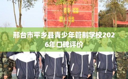 邢台市平乡县青少年管制学校2026年口碑评价 邢台市平乡县青少年管制学校2026年口碑评价