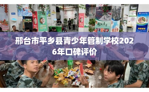 邢台市平乡县青少年管制学校2026年口碑评价 邢台市平乡县青少年管制学校2026年口碑评价