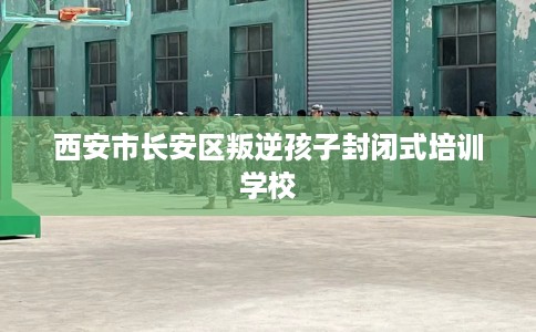 西安市长安区叛逆孩子封闭式培训学校 西安市长安区叛逆孩子封闭式培训学校
