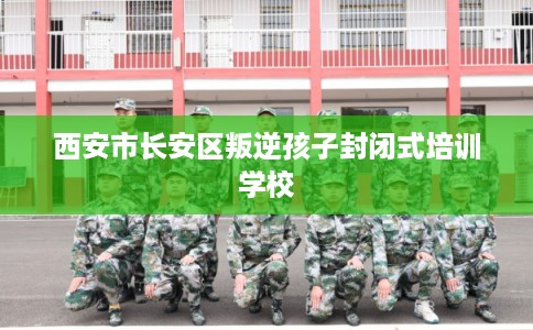 西安市长安区叛逆孩子封闭式培训学校 西安市长安区叛逆孩子封闭式培训学校