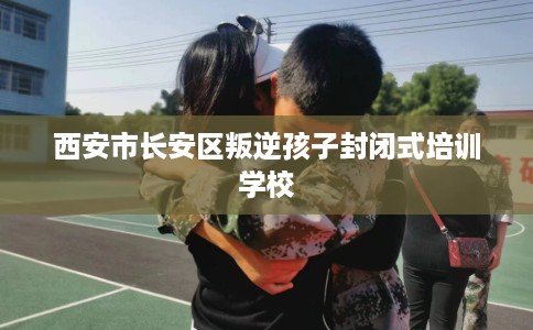 西安市长安区叛逆孩子封闭式培训学校 西安市长安区叛逆孩子封闭式培训学校