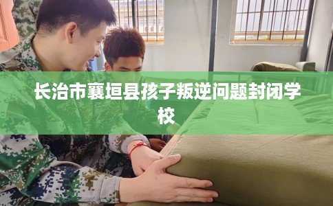 长治市襄垣县孩子叛逆问题封闭学校