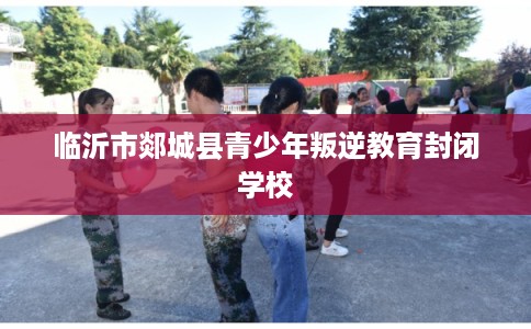 临沂市郯城县青少年叛逆教育封闭学校