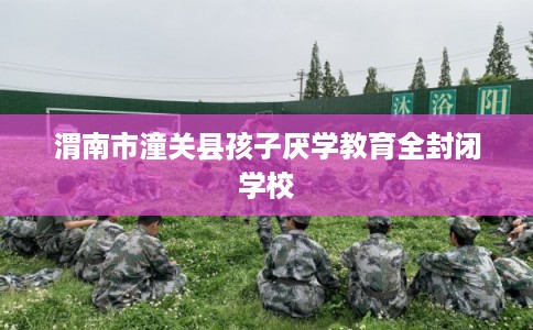 渭南市潼关县孩子厌学教育全封闭学校