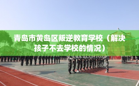 青岛市黄岛区叛逆教育学校(解决孩子不去学校的情况) 青岛市黄岛区叛逆教育学校(解决孩子不去学校的情况)