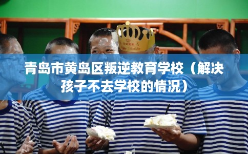 青岛市黄岛区叛逆教育学校(解决孩子不去学校的情况) 青岛市黄岛区叛逆教育学校(解决孩子不去学校的情况)