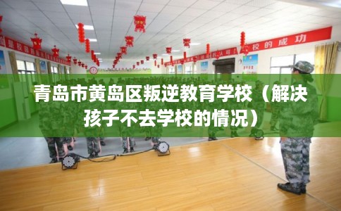 青岛市黄岛区叛逆教育学校(解决孩子不去学校的情况) 青岛市黄岛区叛逆教育学校(解决孩子不去学校的情况)