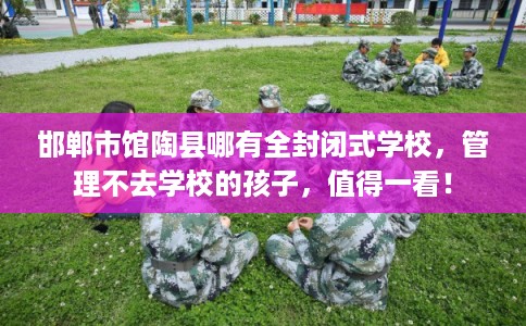 邯郸市馆陶县哪有全封闭式学校,管理不去学校的孩子,值得一看! 邯郸市馆陶县哪有全封闭式学校,管理不去学校的孩子,值得一看!