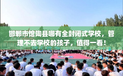 邯郸市馆陶县哪有全封闭式学校,管理不去学校的孩子,值得一看! 邯郸市馆陶县哪有全封闭式学校,管理不去学校的孩子,值得一看!
