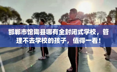 邯郸市馆陶县哪有全封闭式学校,管理不去学校的孩子,值得一看! 邯郸市馆陶县哪有全封闭式学校,管理不去学校的孩子,值得一看!