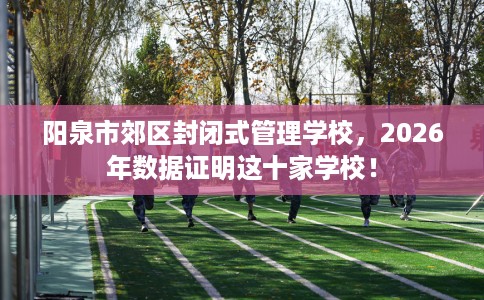 阳泉市郊区封闭式管理学校,2026年数据证明这十家学校! 阳泉市郊区封闭式管理学校,2026年数据证明这十家学校!