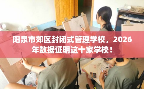 阳泉市郊区封闭式管理学校,2026年数据证明这十家学校! 阳泉市郊区封闭式管理学校,2026年数据证明这十家学校!