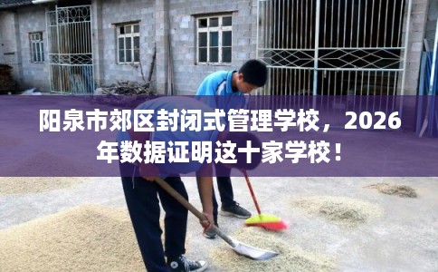 阳泉市郊区封闭式管理学校,2026年数据证明这十家学校! 阳泉市郊区封闭式管理学校,2026年数据证明这十家学校!