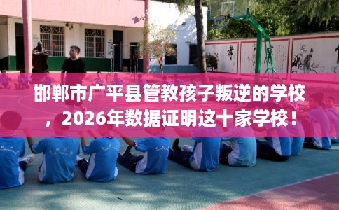 邯郸市广平县管教孩子叛逆的学校，2026年数据证明这十家学校！