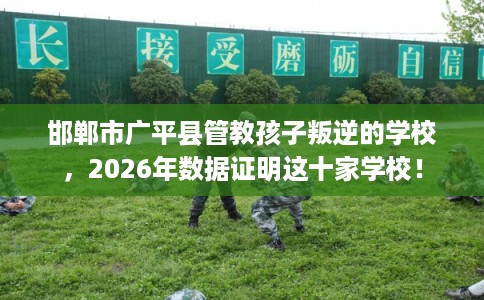 邯郸市广平县管教孩子叛逆的学校，2026年数据证明这十家学校！