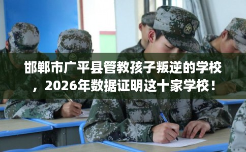 邯郸市广平县管教孩子叛逆的学校，2026年数据证明这十家学校！