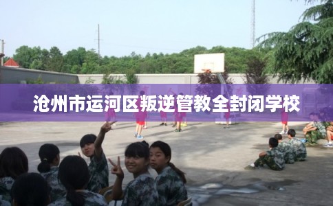 沧州市运河区叛逆管教全封闭学校