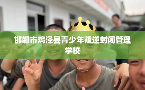 邯郸市鸡泽县青少年叛逆封闭管理学校 邯郸市鸡泽县青少年叛逆封闭管理学校