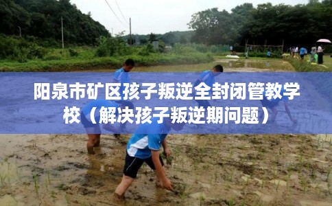 阳泉市矿区孩子叛逆全封闭管教学校（解决孩子叛逆期问题）