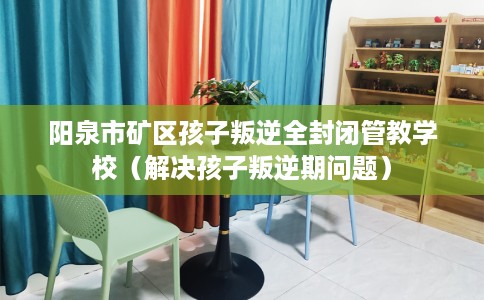 阳泉市矿区孩子叛逆全封闭管教学校（解决孩子叛逆期问题）