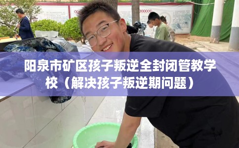 阳泉市矿区孩子叛逆全封闭管教学校（解决孩子叛逆期问题）