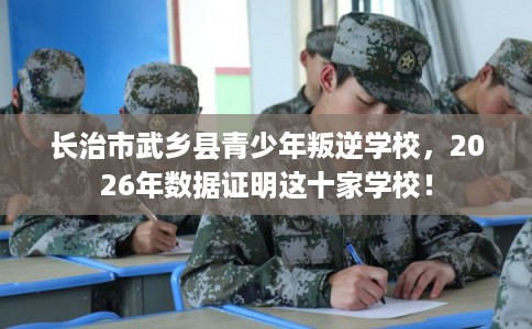 长治市武乡县青少年叛逆学校，2026年数据证明这十家学校！