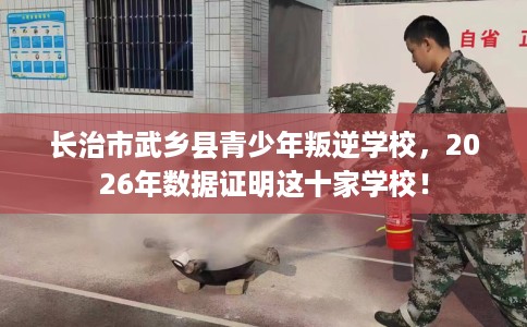 长治市武乡县青少年叛逆学校，2026年数据证明这十家学校！