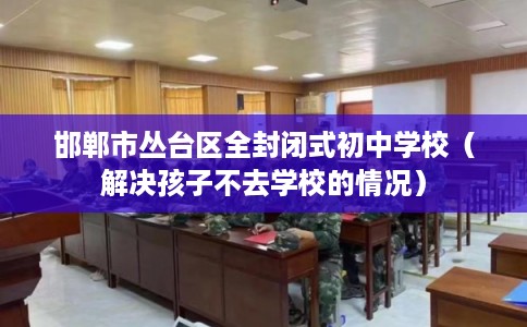 邯郸市丛台区全封闭式初中学校(解决孩子不去学校的情况) 邯郸市丛台区全封闭式初中学校(解决孩子不去学校的情况)