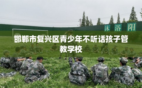 邯郸市复兴区青少年不听话孩子管教学校