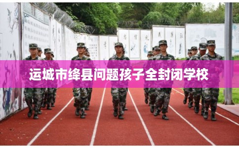 运城市绛县问题孩子全封闭学校 运城市绛县问题孩子全封闭学校
