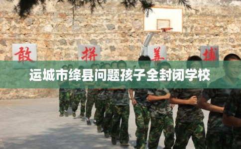 运城市绛县问题孩子全封闭学校 运城市绛县问题孩子全封闭学校