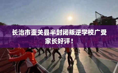 长治市壶关县半封闭叛逆学校广受家长好评！