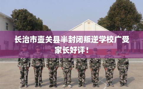 长治市壶关县半封闭叛逆学校广受家长好评！