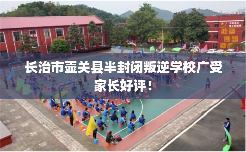 长治市壶关县半封闭叛逆学校广受家长好评！