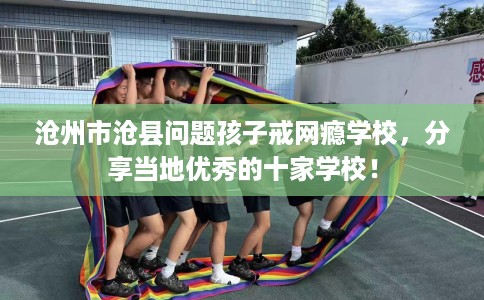 沧州市沧县问题孩子戒网瘾学校,分享当地优秀的十家学校! 沧州市沧县问题孩子戒网瘾学校,分享当地优秀的十家学校!