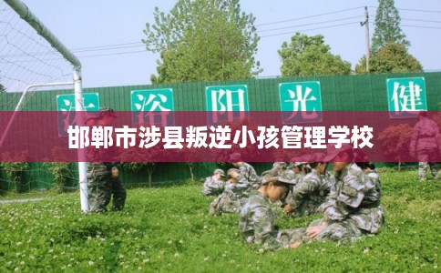 邯郸市涉县叛逆小孩管理学校 邯郸市涉县叛逆小孩管理学校