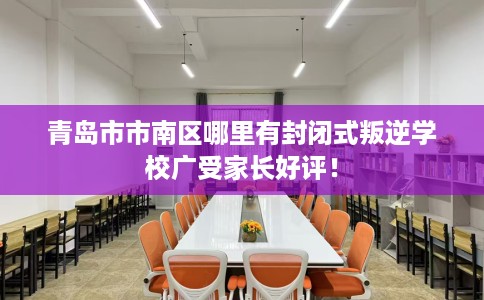 青岛市市南区哪里有封闭式叛逆学校广受家长好评！