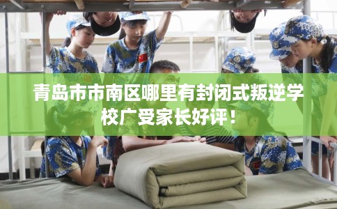 青岛市市南区哪里有封闭式叛逆学校广受家长好评！