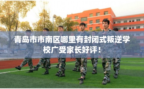 青岛市市南区哪里有封闭式叛逆学校广受家长好评！