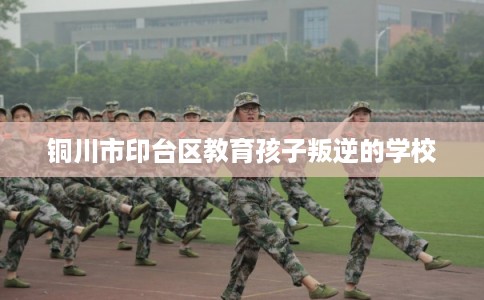 铜川市印台区教育孩子叛逆的学校