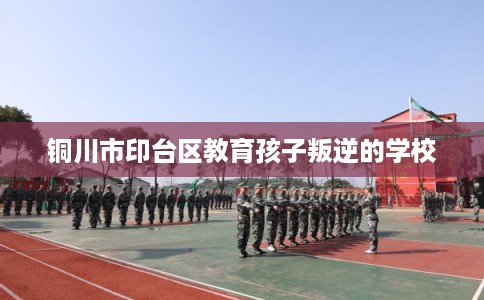 铜川市印台区教育孩子叛逆的学校