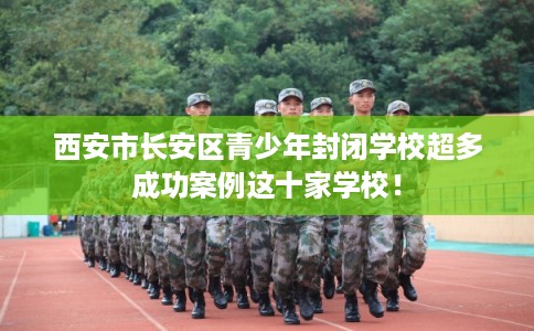 西安市长安区青少年封闭学校超多成功案例这十家学校！