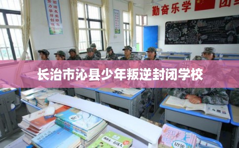 长治市沁县少年叛逆封闭学校