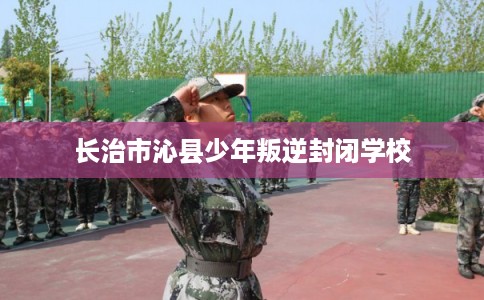 长治市沁县少年叛逆封闭学校