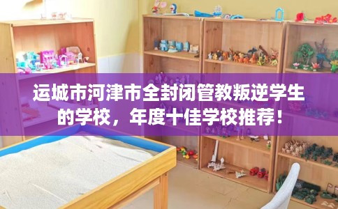 运城市河津市全封闭管教叛逆学生的学校,年度十佳学校推荐! 运城市河津市全封闭管教叛逆学生的学校,年度十佳学校推荐!