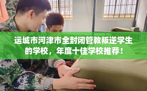 运城市河津市全封闭管教叛逆学生的学校,年度十佳学校推荐! 运城市河津市全封闭管教叛逆学生的学校,年度十佳学校推荐!