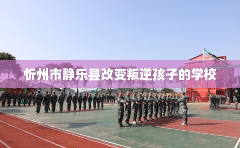 忻州市静乐县改变叛逆孩子的学校 忻州市静乐县改变叛逆孩子的学校